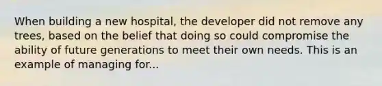 When building a new hospital, the developer did not remove any trees, based on the belief that doing so could compromise the ability of future generations to meet their own needs. This is an example of managing for...