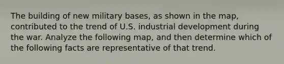 The building of new military bases, as shown in the map, contributed to the trend of U.S. industrial development during the war. Analyze the following map, and then determine which of the following facts are representative of that trend.