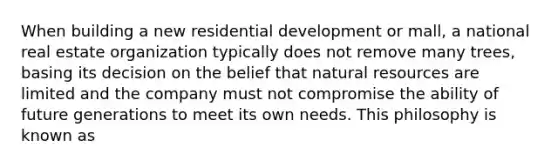 When building a new residential development or mall, a national real estate organization typically does not remove many trees, basing its decision on the belief that <a href='https://www.questionai.com/knowledge/k6l1d2KrZr-natural-resources' class='anchor-knowledge'>natural resources</a> are limited and the company must not compromise the ability of future generations to meet its own needs. This philosophy is known as