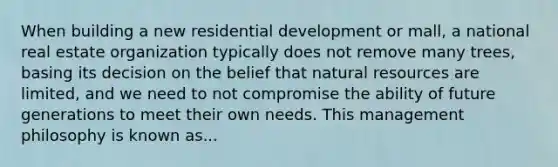 When building a new residential development or mall, a national real estate organization typically does not remove many trees, basing its decision on the belief that natural resources are limited, and we need to not compromise the ability of future generations to meet their own needs. This management philosophy is known as...