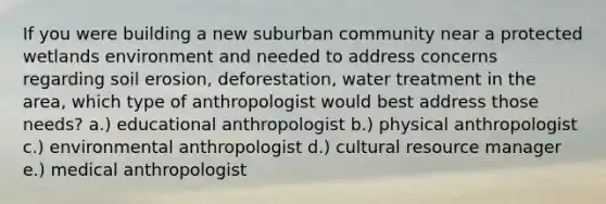 If you were building a new suburban community near a protected wetlands environment and needed to address concerns regarding soil erosion, deforestation, water treatment in the area, which type of anthropologist would best address those needs? a.) educational anthropologist b.) physical anthropologist c.) environmental anthropologist d.) cultural resource manager e.) medical anthropologist