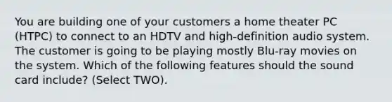 You are building one of your customers a home theater PC (HTPC) to connect to an HDTV and high-definition audio system. The customer is going to be playing mostly Blu-ray movies on the system. Which of the following features should the sound card include? (Select TWO).