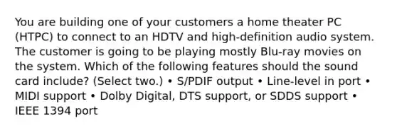 You are building one of your customers a home theater PC (HTPC) to connect to an HDTV and high-definition audio system. The customer is going to be playing mostly Blu-ray movies on the system. Which of the following features should the sound card include? (Select two.) • S/PDIF output • Line-level in port • MIDI support • Dolby Digital, DTS support, or SDDS support • IEEE 1394 port