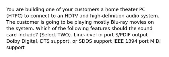 You are building one of your customers a home theater PC (HTPC) to connect to an HDTV and high-definition audio system. The customer is going to be playing mostly Blu-ray movies on the system. Which of the following features should the sound card include? (Select TWO). Line-level in port S/PDIF output Dolby Digital, DTS support, or SDDS support IEEE 1394 port MIDI support