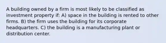 A building owned by a firm is most likely to be classified as investment property if: A) space in the building is rented to other firms. B) the firm uses the building for its corporate headquarters. C) the building is a manufacturing plant or distribution center.