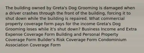 The building owned by Greta's Dog Grooming is damaged when a driver crashes through the front of the building, forcing it to shut down while the building is repaired. What commercial property coverage form pays for the income Greta's Dog Grooming loses while it's shut down? Business Income and Extra Expense Coverage Form Building and Personal Property Coverage Form Builder's Risk Coverage Form Condominium Association Coverage Form