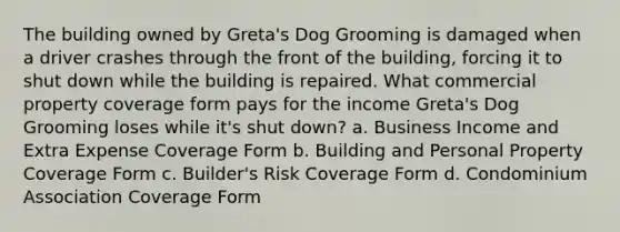 The building owned by Greta's Dog Grooming is damaged when a driver crashes through the front of the building, forcing it to shut down while the building is repaired. What commercial property coverage form pays for the income Greta's Dog Grooming loses while it's shut down? a. Business Income and Extra Expense Coverage Form b. Building and Personal Property Coverage Form c. Builder's Risk Coverage Form d. Condominium Association Coverage Form