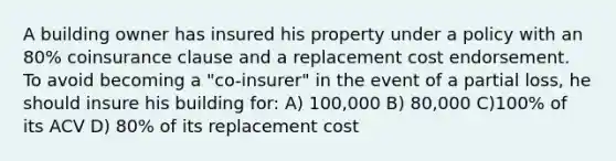 A building owner has insured his property under a policy with an 80% coinsurance clause and a replacement cost endorsement. To avoid becoming a "co-insurer" in the event of a partial loss, he should insure his building for: A) 100,000 B) 80,000 C)100% of its ACV D) 80% of its replacement cost