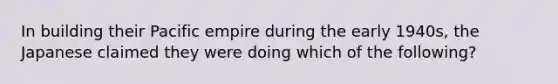 In building their Pacific empire during the early 1940s, the Japanese claimed they were doing which of the following?