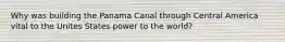 Why was building the Panama Canal through Central America vital to the Unites States power to the world?