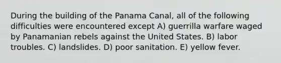 During the building of the Panama Canal, all of the following difficulties were encountered except A) guerrilla warfare waged by Panamanian rebels against the United States. B) labor troubles. C) landslides. D) poor sanitation. E) yellow fever.