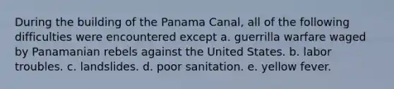 During the building of the Panama Canal, all of the following difficulties were encountered except a. guerrilla warfare waged by Panamanian rebels against the United States. b. labor troubles. c. landslides. d. poor sanitation. e. yellow fever.