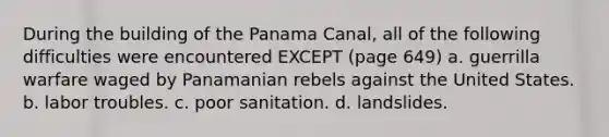 During the building of the Panama Canal, all of the following difficulties were encountered EXCEPT (page 649) a. guerrilla warfare waged by Panamanian rebels against the United States. b. labor troubles. c. poor sanitation. d. landslides.