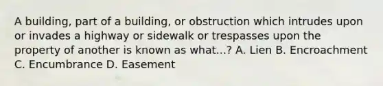 A building, part of a building, or obstruction which intrudes upon or invades a highway or sidewalk or trespasses upon the property of another is known as what...? A. Lien B. Encroachment C. Encumbrance D. Easement