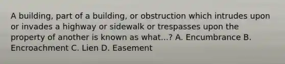 A building, part of a building, or obstruction which intrudes upon or invades a highway or sidewalk or trespasses upon the property of another is known as what...? A. Encumbrance B. Encroachment C. Lien D. Easement