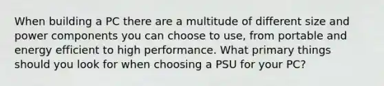 When building a PC there are a multitude of different size and power components you can choose to use, from portable and energy efficient to high performance. What primary things should you look for when choosing a PSU for your PC?