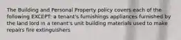 The Building and Personal Property policy covers each of the following EXCEPT: a tenant's furnishings appliances furnished by the land lord in a tenant's unit building materials used to make repairs fire extinguishers