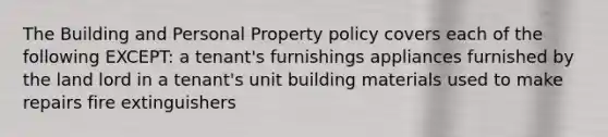 The Building and Personal Property policy covers each of the following EXCEPT: a tenant's furnishings appliances furnished by the land lord in a tenant's unit building materials used to make repairs fire extinguishers