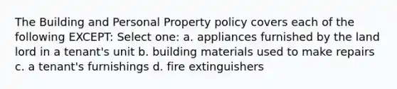 The Building and Personal Property policy covers each of the following EXCEPT: Select one: a. appliances furnished by the land lord in a tenant's unit b. building materials used to make repairs c. a tenant's furnishings d. fire extinguishers