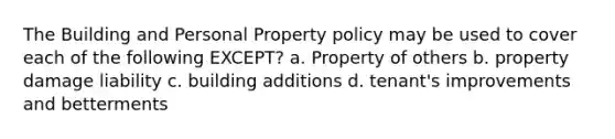 The Building and Personal Property policy may be used to cover each of the following EXCEPT? a. Property of others b. property damage liability c. building additions d. tenant's improvements and betterments