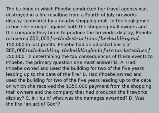 The building in which Phoebe conducted her travel agency was destroyed in a fire resulting from a Fourth of July fireworks display sponsored by a nearby shopping mall. In the negligence action she brought against both the shopping mall owners and the company they hired to produce the fireworks display, Phoebe recovered 350,000 for the destruction of her building and150,000 in lost profits. Phoebe had an adjusted basis of 200,000 in the building; the building had a fair market value of350,000. In determining the tax consequences of these events to Phoebe, the primary question one must answer is: A. Had Phoebe owned and used the building for two of the five years leading up to the date of the fire? B. Had Phoebe owned and used the building for two of the five years leading up to the date on which she received the 350,000 payment from the shopping mall owners and the company that had produced the fireworks display? C. In lieu of what was the damages awarded? D. Was the fire "an act of God"?