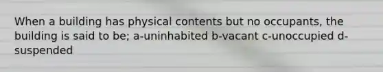 When a building has physical contents but no occupants, the building is said to be; a-uninhabited b-vacant c-unoccupied d-suspended