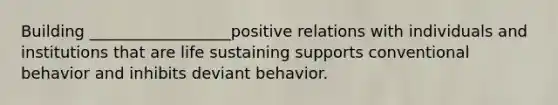 Building __________________positive relations with individuals and institutions that are life sustaining supports conventional behavior and inhibits deviant behavior.