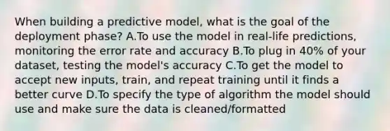 When building a predictive model, what is the goal of the deployment phase? A.To use the model in real-life predictions, monitoring the error rate and accuracy B.To plug in 40% of your dataset, testing the model's accuracy C.To get the model to accept new inputs, train, and repeat training until it finds a better curve D.To specify the type of algorithm the model should use and make sure the data is cleaned/formatted