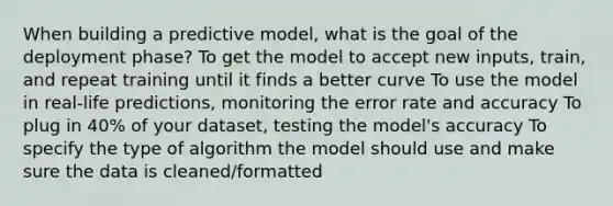 When building a predictive model, what is the goal of the deployment phase? To get the model to accept new inputs, train, and repeat training until it finds a better curve To use the model in real-life predictions, monitoring the error rate and accuracy To plug in 40% of your dataset, testing the model's accuracy To specify the type of algorithm the model should use and make sure the data is cleaned/formatted