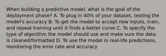 When building a predictive model, what is the goal of the deployment phase? A. To plug in 40% of your dataset, testing the model's accuracy B. To get the model to accept new inputs, train, and repeat training until it finds a better curve C. To specify the type of algorithm the model should use and make sure the data is cleaned/formatted D. To use the model in real-life predictions, monitoring the error rate and accuracy