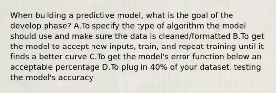 When building a predictive model, what is the goal of the develop phase? A.To specify the type of algorithm the model should use and make sure the data is cleaned/formatted B.To get the model to accept new inputs, train, and repeat training until it finds a better curve C.To get the model's error function below an acceptable percentage D.To plug in 40% of your dataset, testing the model's accuracy