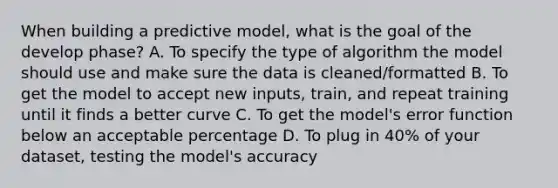 When building a predictive model, what is the goal of the develop phase? A. To specify the type of algorithm the model should use and make sure the data is cleaned/formatted B. To get the model to accept new inputs, train, and repeat training until it finds a better curve C. To get the model's error function below an acceptable percentage D. To plug in 40% of your dataset, testing the model's accuracy