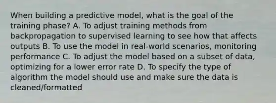 When building a predictive model, what is the goal of the training phase? A. To adjust training methods from backpropagation to supervised learning to see how that affects outputs B. To use the model in real-world scenarios, monitoring performance C. To adjust the model based on a subset of data, optimizing for a lower error rate D. To specify the type of algorithm the model should use and make sure the data is cleaned/formatted