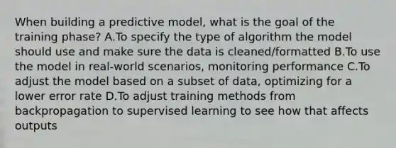 When building a predictive model, what is the goal of the training phase? A.To specify the type of algorithm the model should use and make sure the data is cleaned/formatted B.To use the model in real-world scenarios, monitoring performance C.To adjust the model based on a subset of data, optimizing for a lower error rate D.To adjust training methods from backpropagation to supervised learning to see how that affects outputs