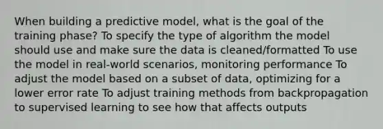 When building a predictive model, what is the goal of the training phase? To specify the type of algorithm the model should use and make sure the data is cleaned/formatted To use the model in real-world scenarios, monitoring performance To adjust the model based on a subset of data, optimizing for a lower error rate To adjust training methods from backpropagation to supervised learning to see how that affects outputs