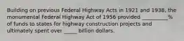 Building on previous Federal Highway Acts in 1921 and 1938, the monumental Federal Highway Act of 1956 provided __________% of funds to states for highway construction projects and ultimately spent over _____ billion dollars.