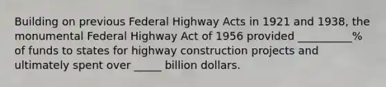 Building on previous Federal Highway Acts in 1921 and 1938, the monumental Federal Highway Act of 1956 provided __________% of funds to states for highway construction projects and ultimately spent over _____ billion dollars.