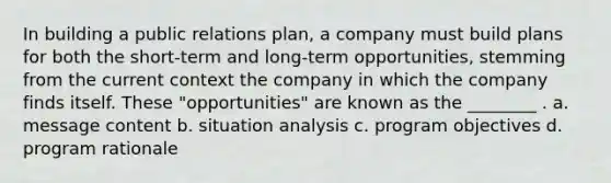 In building a public relations plan, a company must build plans for both the short-term and long-term opportunities, stemming from the current context the company in which the company finds itself. These "opportunities" are known as the ________ . a. message content b. situation analysis c. program objectives d. program rationale