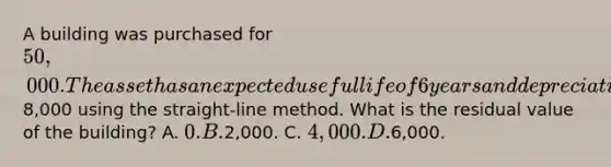 A building was purchased for 50,000. The asset has an expected useful life of 6 years and depreciation expense each year is8,000 using the straight-line method. What is the residual value of the building? A. 0. B.2,000. C. 4,000. D.6,000.