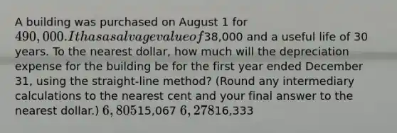 A building was purchased on August 1 for 490,000. It has a salvage value of38,000 and a useful life of 30 years. To the nearest dollar, how much will the depreciation expense for the building be for the first year ended December 31, using the straight-line method? (Round any intermediary calculations to the nearest cent and your final answer to the nearest dollar.) 6,80515,067 6,27816,333