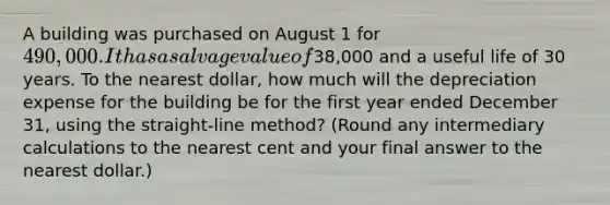 A building was purchased on August 1 for 490,000. It has a salvage value of38,000 and a useful life of 30 years. To the nearest dollar, how much will the depreciation expense for the building be for the first year ended December 31, using the straight-line method? (Round any intermediary calculations to the nearest cent and your final answer to the nearest dollar.)