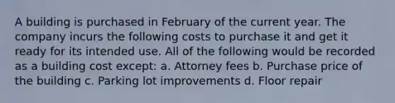 A building is purchased in February of the current year. The company incurs the following costs to purchase it and get it ready for its intended use. All of the following would be recorded as a building cost except: a. Attorney fees b. Purchase price of the building c. Parking lot improvements d. Floor repair