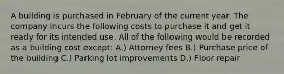 A building is purchased in February of the current year. The company incurs the following costs to purchase it and get it ready for its intended use. All of the following would be recorded as a building cost except: A.) Attorney fees B.) Purchase price of the building C.) Parking lot improvements D.) Floor repair