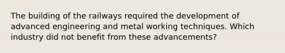 The building of the railways required the development of advanced engineering and metal working techniques. Which industry did not benefit from these advancements?