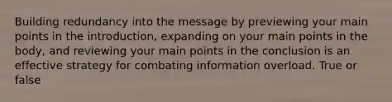 Building redundancy into the message by previewing your main points in the introduction, expanding on your main points in the body, and reviewing your main points in the conclusion is an effective strategy for combating information overload. True or false