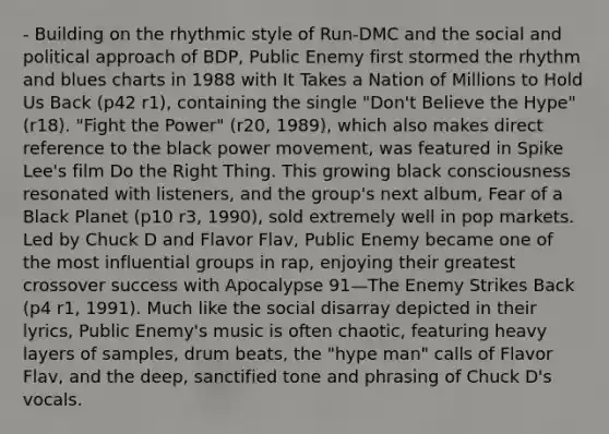 - Building on the rhythmic style of Run-DMC and the social and political approach of BDP, Public Enemy first stormed the rhythm and blues charts in 1988 with It Takes a Nation of Millions to Hold Us Back (p42 r1), containing the single "Don't Believe the Hype" (r18). "Fight the Power" (r20, 1989), which also makes direct reference to the black power movement, was featured in Spike Lee's film Do the Right Thing. This growing black consciousness resonated with listeners, and the group's next album, Fear of a Black Planet (p10 r3, 1990), sold extremely well in pop markets. Led by Chuck D and Flavor Flav, Public Enemy became one of the most influential groups in rap, enjoying their greatest crossover success with Apocalypse 91—The Enemy Strikes Back (p4 r1, 1991). Much like the social disarray depicted in their lyrics, Public Enemy's music is often chaotic, featuring heavy layers of samples, drum beats, the "hype man" calls of Flavor Flav, and the deep, sanctified tone and phrasing of Chuck D's vocals.