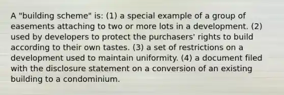 A "building scheme" is: (1) a special example of a group of easements attaching to two or more lots in a development. (2) used by developers to protect the purchasers' rights to build according to their own tastes. (3) a set of restrictions on a development used to maintain uniformity. (4) a document filed with the disclosure statement on a conversion of an existing building to a condominium.