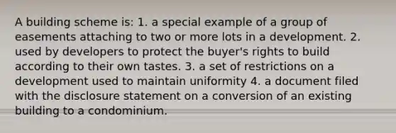 A building scheme is: 1. a special example of a group of easements attaching to two or more lots in a development. 2. used by developers to protect the buyer's rights to build according to their own tastes. 3. a set of restrictions on a development used to maintain uniformity 4. a document filed with the disclosure statement on a conversion of an existing building to a condominium.