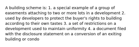 A building scheme is: 1. a special example of a group of easements attaching to two or more lots in a development 2. used by developers to protect the buyer's rights to building according to their own tastes 3. a set of restrictions on a development used to maintain uniformity 4. a document filed with the disclosure statement on a conversion of an exiting building or condo