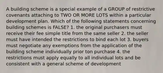 A building scheme is a special example of a GROUP of restrictive covenants attaching to TWO OR MORE LOTS within a particular development plan. Which of the following statements concerning building schemes is FALSE? 1. the original purchasers must receive their fee simple title from the same seller 2. the seller must have intended the restrictions to bind each lot 3. buyers must negotiate any exemptions from the application of the building scheme individually prior ton purchase 4. the restrictions must apply equally to all individual lots and be consistent with a general scheme of development